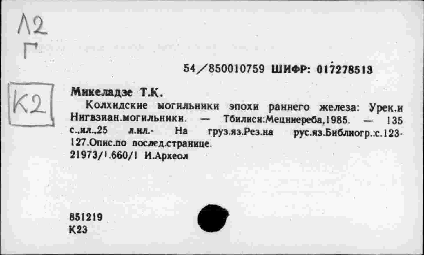 ﻿54/850010759 ШИФР: 017278513
Микеладэе Т.К.
Колхидские могильники эпохи раннего железа: Урек.и Нигвзиан. могильники. — Тбилиси:Мецниереба,1985. — 135 с.,ил.,25 л.ил.* На груз.яз.Рез.на рус.яз.Библиогр.:с.123-127.Опис.по послед.странице. 21973/1.660/1 ИАрхеол
851219
К23